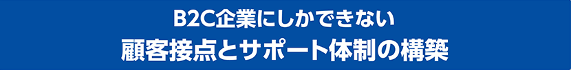 B2C企業にしかできない 顧客接点とサポート体制の構築