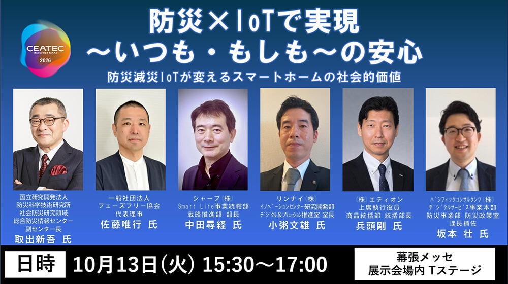 CEATEC2026 防災×IoTで実現 ～いつも・もしも～の安心 防災減災IoTが変えるスマートホームの社会的価値 日時：10月13日(火) 15:30～17:00 幕張メッセ 展示会場内 Tステージ