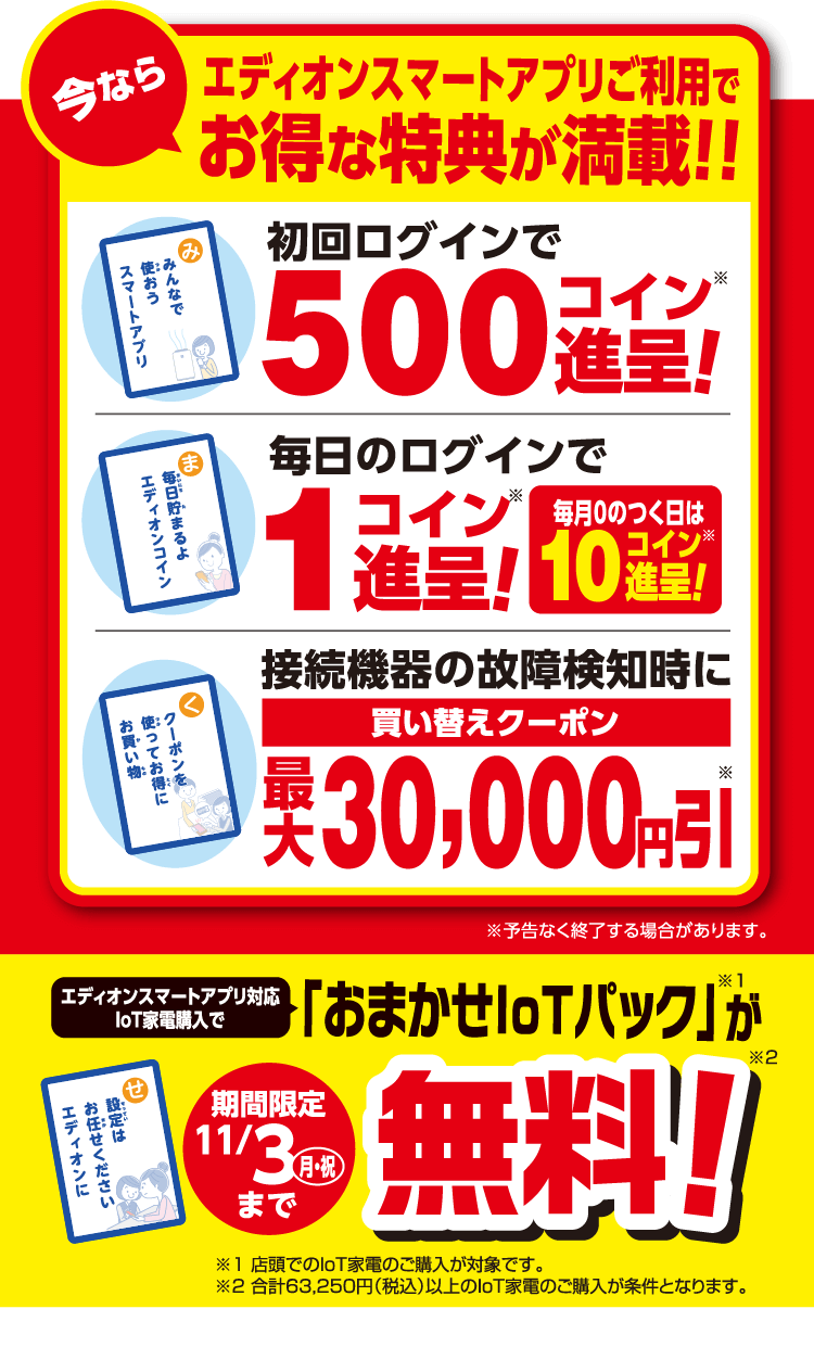 今ならエディオンスマートアプリご利用でお得な特典が満載！！初回ログインで500コイン※進呈!毎日のログインで1コイン※進呈!毎月0のつく日は10コイン※進呈!接続機器の故障検知時に買い替えクーポン最大30,000円引※ ※予告なく終了する場合があります。エディオンスマートアプリ対応IoT家電購入で「おまかせIoTパック※1」が期間限定11/3(月・祝)まで無料!※2 ※1 店頭でのIoT家電のご購入が対象です。※2 合計63,250円（税込）以上のIoT家電のご購入が条件となります。