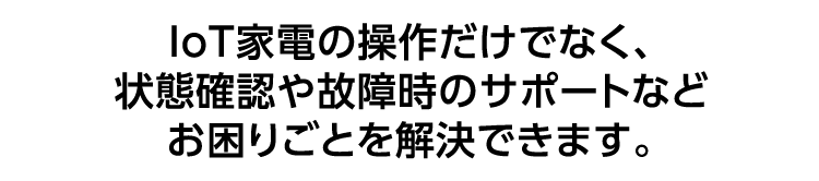 IoT家電の操作だけでなく、状態確認や故障時のサポートなどお困りごとを解決できます。