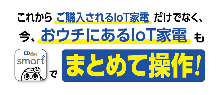 これからご購入されるIoT家電だけでなく、今、おウチにあるIoT家電もエディオンスマートアプリでまとめて操作!
